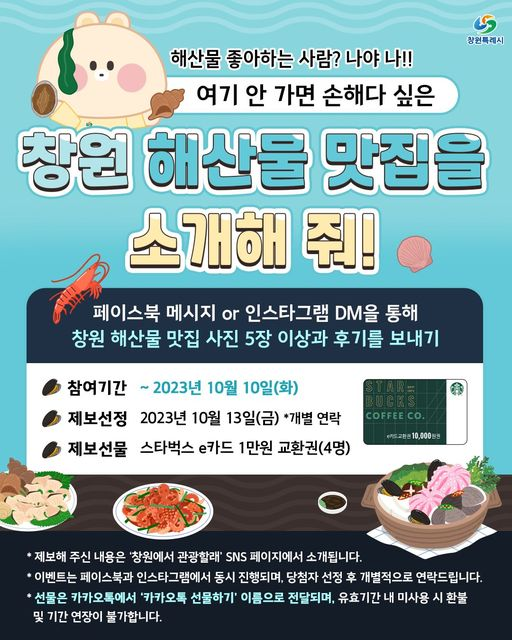 문구: '창원특레시 해산물 좋아하는 사람? 나야 나!! 여기 안 가면 손해다 싶은 창원 해산물 맛집을 소개해 줘! 페이스북 메시지 or 인스타그램 .M을 통해 창원 해산물 맛집 사진 5장 이상과 후기를 보내기 참여기간 2023년 10월 10일(화) 제보선정 2023년 10월 13일(금) *개별 연락 제보선물 스타벅스 e카드 1만원 교환권(4명) COFFEECO 카드교환 10,000원권 제보해 주신 내용은 '창원에서 관광할래' SNS 페이지에서 소개됩니다. 이벤트는 페이스북과 인스타그램에서 동시 진행되며, 당첨자 선정 후 개별적으로 연락드립니다. *선물은 카카오톡에서 '카카오톡 선물하기' 이름으로 전달되며, 유효기간 내 미사용 시 환불 및 기간 연장이 불가합니다.'의 이미지일 수 있음